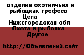 отделка охотничьих и рыбацких трофеев › Цена ­ 4 500 - Нижегородская обл. Охота и рыбалка » Другое   